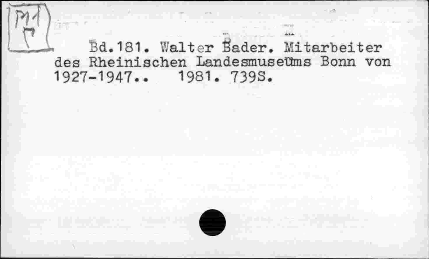 ﻿fed.181. Walter feader. Mitarbeiter
des Rheinischen LandesmuseUms Bonn von 1927-1947..	1981. 739S.